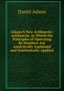 Adams.S New Arithmetic: Arithmetic, in Which the Principles of Operating by Numbers Are Analytically Explained and Synthetically Applied - Daniel Adams