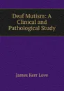 Deaf Mutism: A Clinical and Pathological Study - James Kerr Love