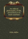 An ethical philosophy of life, presented in its main outlines - Felix Adler