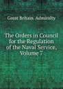 The Orders in Council for the Regulation of the Naval Service, Volume 7 - Great Britain. Admiralty
