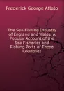 The Sea-Fishing Industry of England and Wales: A Popular Account of the Sea Fisheries and Fishing Ports of Those Countries - Frederick George Aflalo