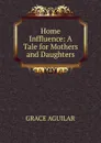 Home Inffluence: A Tale for Mothers and Daughters - Grace Aguilar