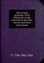 Ahn.s Latin grammar. With references to the exercises in the first, second and third Latin books - F 1796-1865 Ahn