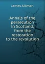 Annals of the persecution in Scotland, from the restoration to the revolution - James Aikman