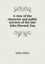 A view of the character and public services of the late John Howard, Esq - John Aikin