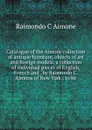 Catalogue of the Aimone collection of antique furniture, objects of art and foreign models: a collection of individual pieces of English, French and . by Raimondo C. Aimone of New York : to be - Raimondo C Aimone