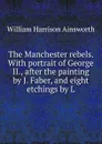 The Manchester rebels. With portrait of George II., after the painting by J. Faber, and eight etchings by L - Ainsworth William Harrison