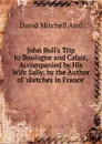 John Bull.s Trip to Boulogne and Calais, Accompanied by His Wife Sally, by the Author of .sketches in France.. - David Mitchell Aird