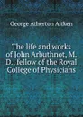 The life and works of John Arbuthnot, M.D., fellow of the Royal College of Physicians - George Atherton Aitken