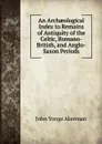 An Archaeological Index to Remains of Antiquity of the Celtic, Romano-British, and Anglo-Saxon Periods - John Yonge Akerman