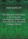 The Bartlett collection; a list of books on angling, fishes, and fish culture in Harvard College Library - John Bartlett