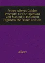 Prince Albert.s Golden Precepts: Or, the Opinions and Maxims of His Royal Highness the Prince Consort - Albert