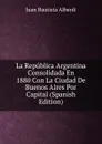 La Republica Argentina Consolidada En 1880 Con La Ciudad De Buenos Aires Por Capital (Spanish Edition) - Juan Bautista Alberdi