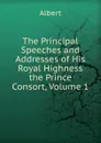 The Principal Speeches and Addresses of His Royal Highness the Prince Consort, Volume 1 - Albert