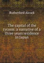 The capital of the tycoon: a narrative of a three years.residence in Japan - Rutherford Alcock