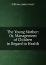 The Young Mother: Or, Management of Children in Regard to Health - William A. Alcott