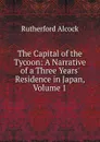 The Capital of the Tycoon: A Narrative of a Three Years. Residence in Japan, Volume 1 - Rutherford Alcock