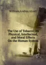 The Use of Tobacco: Its Physical, Intellectual, and Moral Effects On the Human System - William A. Alcott