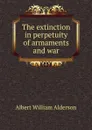 The extinction in perpetuity of armaments and war - Albert William Alderson