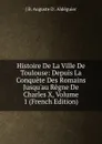 Histoire De La Ville De Toulouse: Depuis La Conquete Des Romains Jusqu.au Regne De Charles X, Volume 1 (French Edition) - J B. Auguste D'. Aldéguier