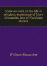 Some account of the life . religious experience of Mary Alexander, late of Needham Market - William Alexander