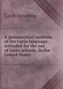 A grammatical institute of the Latin language: intended for the use of Latin schools, in the United States. - Caleb Alexander