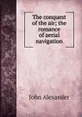 The conquest of the air; the romance of aerial navigation - John Alexander