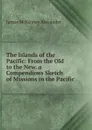 The Islands of the Pacific: From the Old to the New. a Compendious Sketch of Missions in the Pacific - James McKinney Alexander