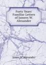 Forty Years. Familiar Letters of Jamees W. Alexander - James W. Alexander