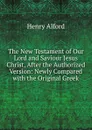 The New Testament of Our Lord and Saviour Jesus Christ, After the Authorized Version: Newly Compared with the Original Greek - Henry Alford