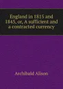 England in 1815 and 1845, or, A sufficient and a contracted currency - Archibald Alison