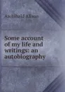 Some account of my life and writings: an autobiography - Archibald Alison
