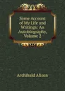 Some Account of My Life and Writings: An Autobiography, Volume 2 - Archibald Alison