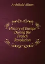 History of Europe During the French Revolution - Archibald Alison
