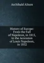 History of Europe: From the Fall of Napoleon, in 1815, to the Accession of Louis Napoleon, in 1852 - Archibald Alison