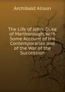 The Life of John: Duke of Marlborough, with Some Account of His Contemporaries and of the War of the Succession - Archibald Alison
