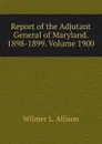 Report of the Adjutant General of Maryland. 1898-1899. Volume 1900 - Wilmer L. Allison