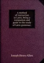 A method of instruction in Latin, being a companion and guide in the study of Latin grammar; - Joseph Henry Allen