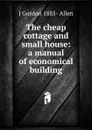 The cheap cottage and small house: a manual of economical building - J Gordon 1885- Allen