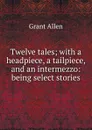 Twelve tales; with a headpiece, a tailpiece, and an intermezzo: being select stories - Grant Allen