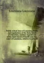 Public school laws of Louisiana. Rules and regulations of the State board of education, sanitary regulations of the State board of health and the . court of Louisiana, relative to schools - Louisiana Louisiana