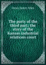 The party of the third part; the story of the Kansas industrial relations court - Henry Justin Allen