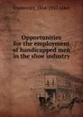 Opportunities for the employment of handicapped men in the shoe industry - Frederick J. 1864-1927 Allen