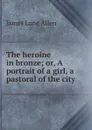 The heroine in bronze; or, A portrait of a girl, a pastoral of the city - James Lane Allen