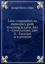 Latin composition, an elementary guide to writing in Latin. Part I.--Constructions; part II.--Exercises in translation - Joseph Henry Allen