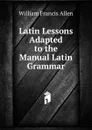 Latin Lessons Adapted to the Manual Latin Grammar - William Francis Allen
