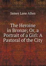 The Heroine in Bronze; Or, a Portrait of a Girl: A Pastoral of the City - James Lane Allen