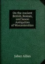 On the Ancient British, Roman, and Saxon Antiquities of Worcestershire - Jabez Allies