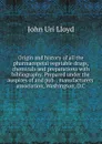 Origin and history of all the pharmacopeial vegetable drugs, chemicals and preparations with bibliography. Prepared under the auspices of and pub. . manufacturers. association, Washington, D.C - John Uri Lloyd