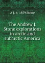 The Andrew J. Stone explorations in arctic and subarctic America - A J. b. 1859 Stone